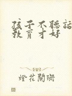 孩子不听话怎么教育才好