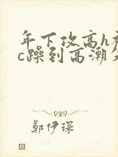 年下攻高h被狂c躁到高潮失禁