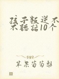 孩子叛逆不听话不听话10个小方法