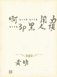 啊灬灬用力灬嗯灬3p黑人视频