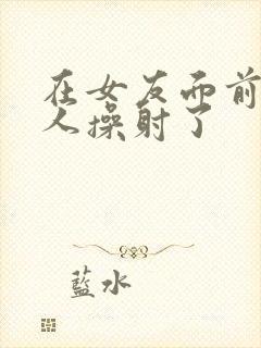 在女友面前被男人操射了