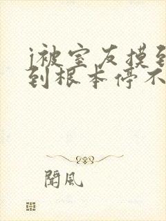 j被室友摸到爽到根本停不下来