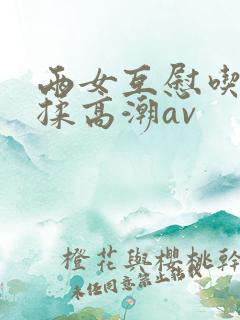 两女互慰吃奶互揉高潮av