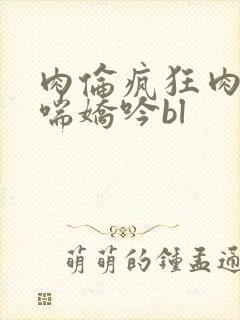 肉伦疯狂肉体粗喘娇吟bl