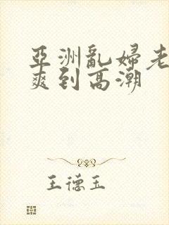 亚洲乱妇老熟女爽到高潮