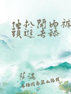 他扒开内裤把舌头进去舔