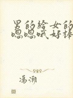 男的给女的舔.嗯嗯哦好棒啊