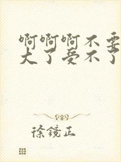 啊啊啊不要啊太大了受不了了