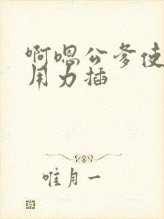 啊嗯公爹使劲操用力插