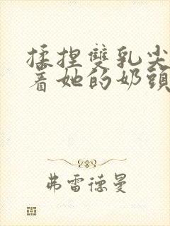 揉捏双乳尖玩弄着她的奶头