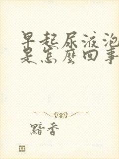 早起尿液泡沫多是怎么回事