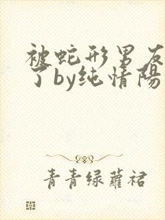 被蛇形男友囚禁了by纯情阳阳笔趣阁
