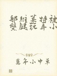 那维莱特被扒开双腿玩弄小说