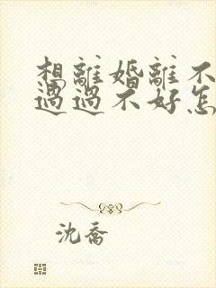 想离婚离不了想过过不好怎么办呢