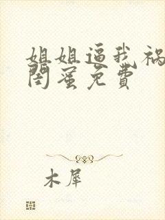 姐姐逼我祸害她闺蜜免费