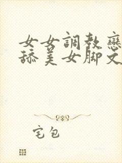 女女调教恋足女舔美女脚文