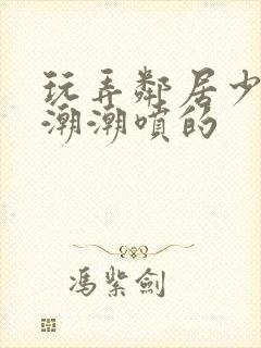 玩弄邻居少妇高潮潮喷的