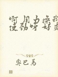 啊 用力操我呀使劲呀 好爽