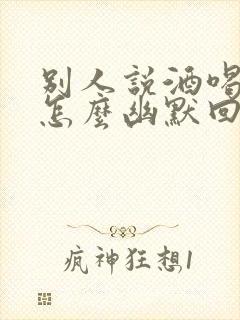 别人说酒喝多了怎么幽默回复