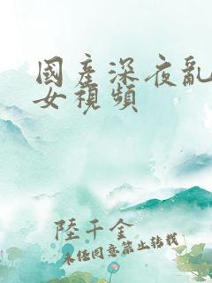 国产深夜乱奸处女视频