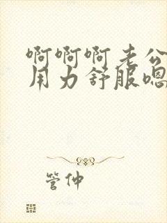 啊啊啊老公干我用力舒服嗯