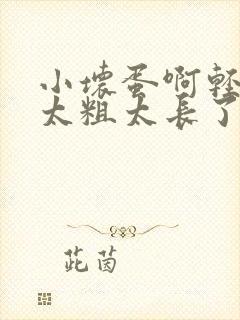 小坏蛋啊轻点灬太粗太长了视频