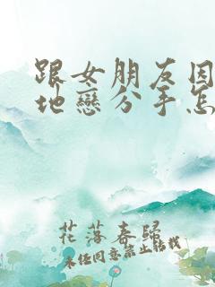 跟女朋友因为异地恋分手怎么挽回