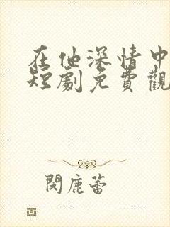 在他深情中陨落短剧免费观看全集