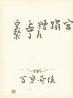 皇上糟蹋宫女太紧了h