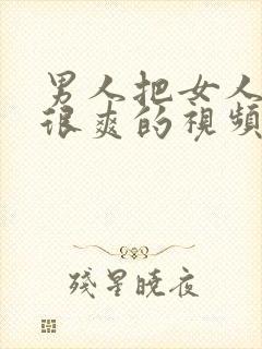 男人把女人捅的很爽的视频