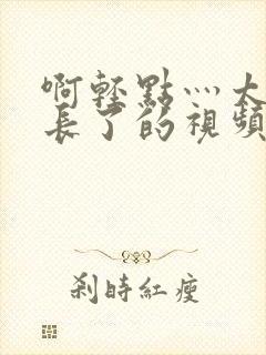 啊轻点灬太粗太长了的视频