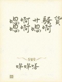 嗯啊艹骚货哦啊嗯啊嗯啊