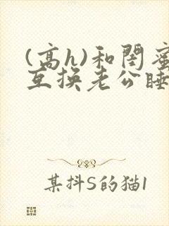 (高h)和闺蜜互换老公睡