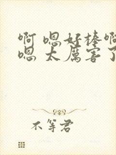 啊 嗯好棒啊 嗯 太厉害了啊