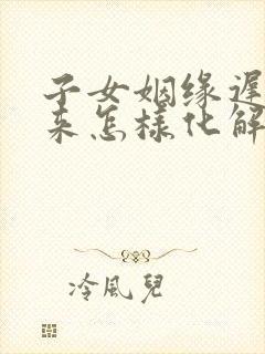 子女姻缘迟迟不来怎样化解