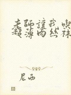 老师让我吃她的超薄肉丝袜足