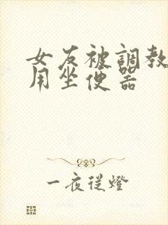 女友被调教成公用坐便器