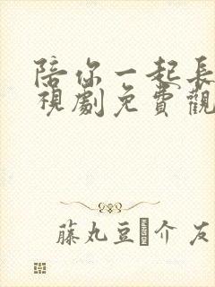 陪你一起长大电视剧免费观看西瓜