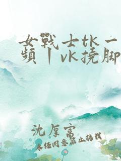 女战士tk一视频丨vk挠脚心