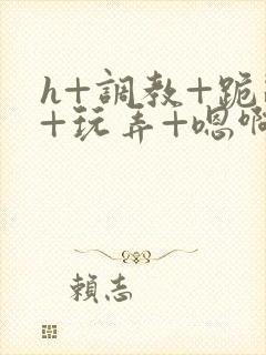 h+调教+跪趴+玩弄+嗯啊女女