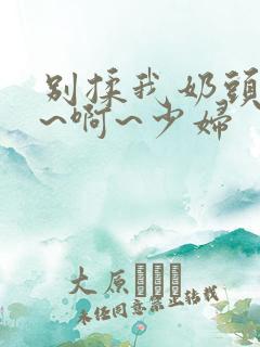 别揉我奶头~嗯~啊~少妇