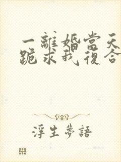 一离婚当天前夫跪求我复合