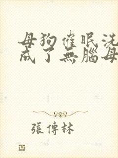 母狗催眠洗脑变成了无脑母畜的小说