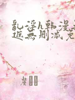 乱淫h韩漫无羞遮无删减免费