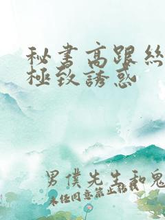 秘书高跟丝袜的极致诱惑