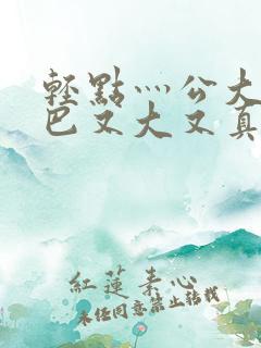 轻点灬公大ji巴又大又真人