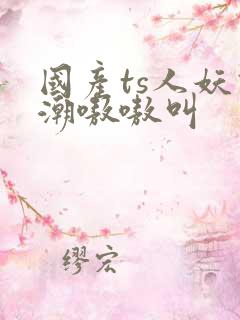 国产ts人妖高潮嗷嗷叫