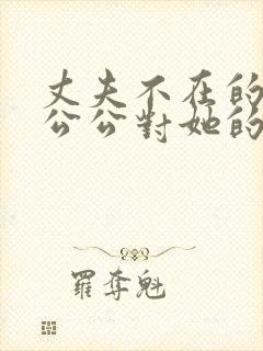 丈夫不在的时候公公对她的感觉在线观看