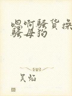 嗯啊骚货操死你骚母狗