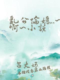 乱公伦媳..~啊~小说